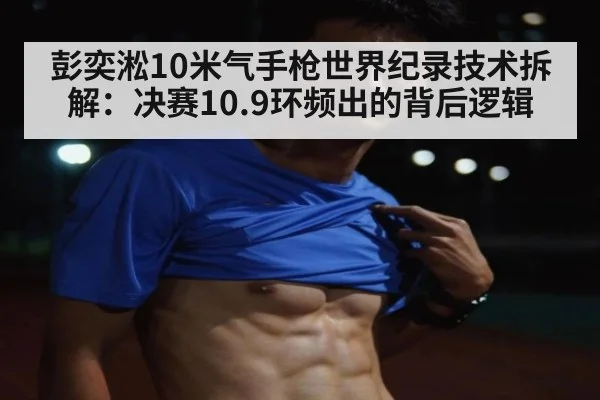 彭奕淞10米气手枪世界纪录技术拆解：决赛10.9环频出的背后逻辑