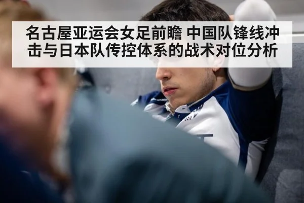 名古屋亚运会女足前瞻 中国队锋线冲击与日本队传控体系的战术对位分析