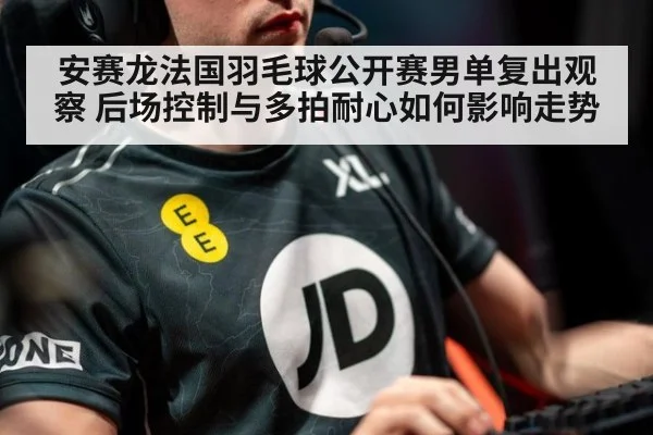 安赛龙法国羽毛球公开赛男单复出观察 后场控制与多拍耐心如何影响走势